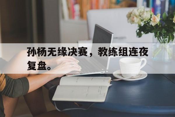 乐鱼app-孙杨无缘决赛，教练组连夜复盘。