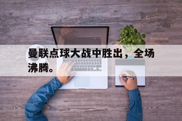 曼联点球大战中胜出，全场沸腾。