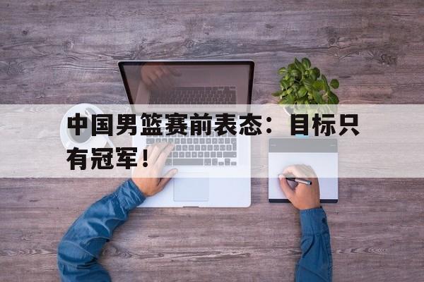 乐鱼棋牌-中国男篮赛前表态：目标只有冠军！