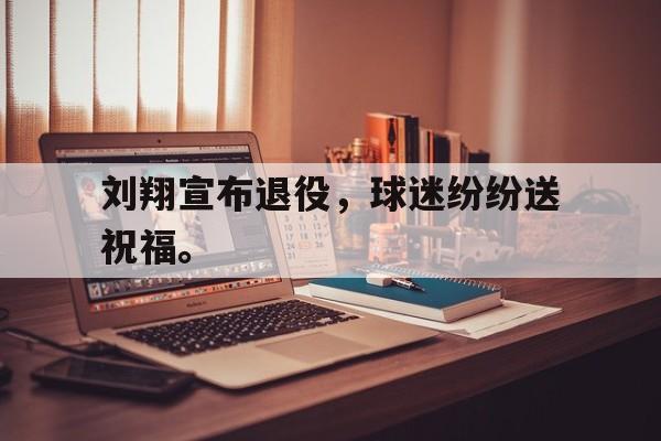 乐鱼棋牌-刘翔宣布退役，球迷纷纷送祝福。