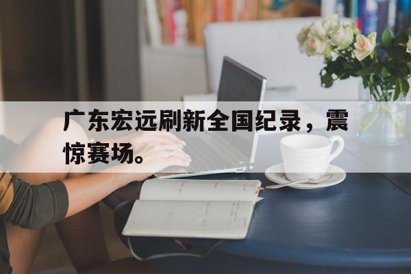 乐鱼官网-广东宏远刷新全国纪录，震惊赛场。