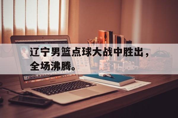 乐鱼真人-辽宁男篮点球大战中胜出，全场沸腾。