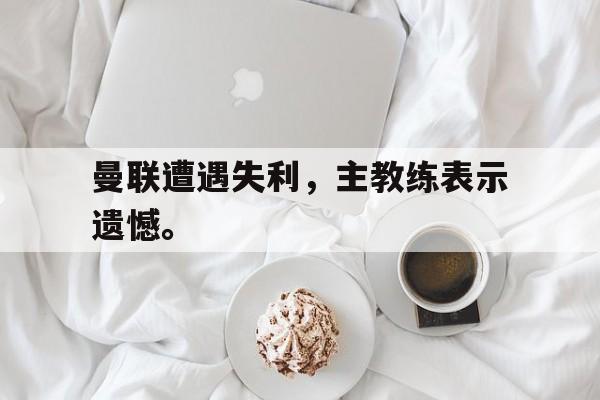 乐鱼官网-曼联遭遇失利，主教练表示遗憾。