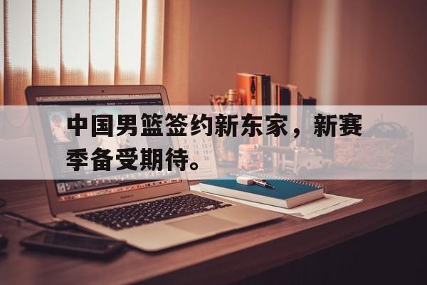 乐鱼体育-中国男篮签约新东家，新赛季备受期待。