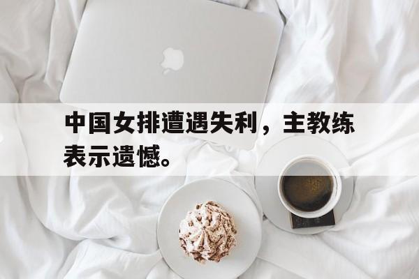 乐鱼-中国女排遭遇失利，主教练表示遗憾。