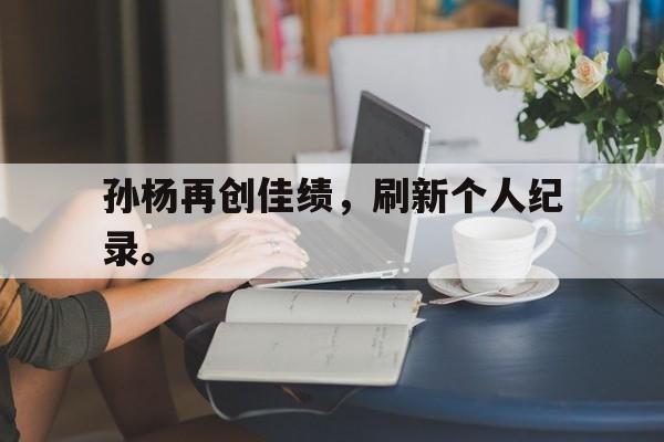 乐鱼体育-孙杨再创佳绩，刷新个人纪录。