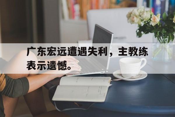 乐鱼真人-广东宏远遭遇失利，主教练表示遗憾。