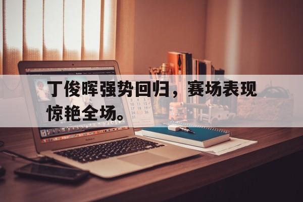 乐鱼真人-丁俊晖强势回归，赛场表现惊艳全场。