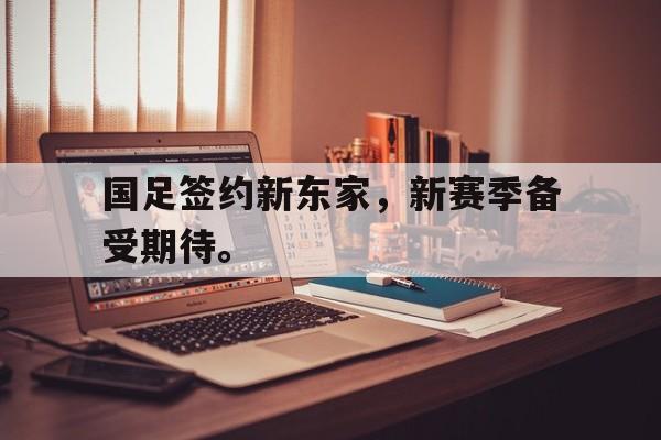 乐鱼真人-国足签约新东家，新赛季备受期待。