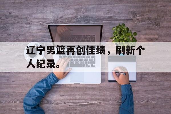 乐鱼电竞-辽宁男篮再创佳绩，刷新个人纪录。