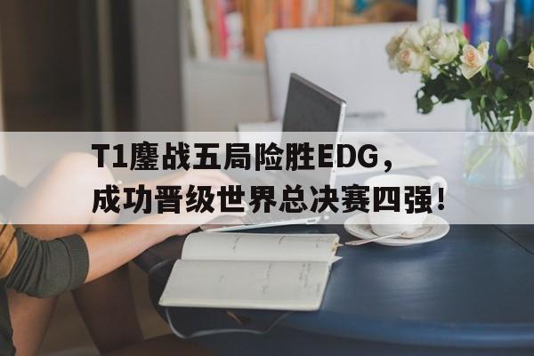 乐鱼电竞-T1鏖战五局险胜EDG，成功晋级世界总决赛四强！