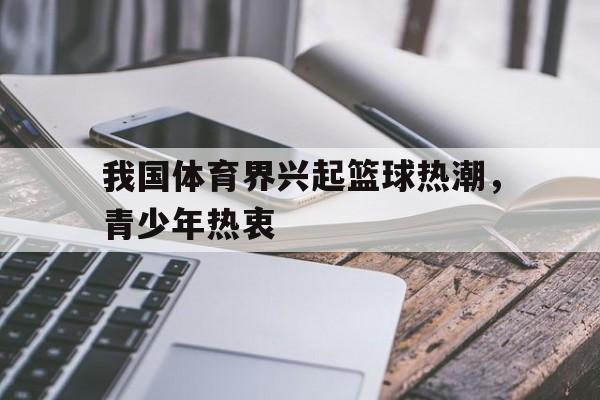 乐鱼棋牌-我国体育界兴起篮球热潮，青少年热衷