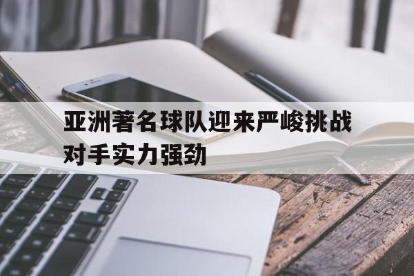 乐鱼官网-亚洲著名球队迎来严峻挑战对手实力强劲
