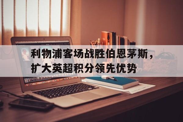 乐鱼电竞-利物浦客场战胜伯恩茅斯，扩大英超积分领先优势
