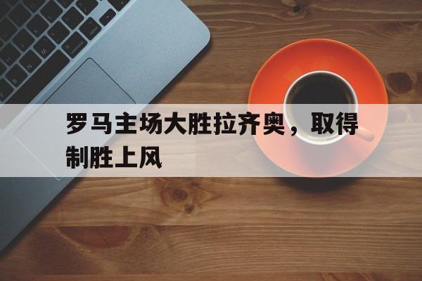 乐鱼体育-罗马主场大胜拉齐奥，取得制胜上风