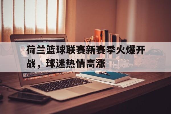 乐鱼真人-荷兰篮球联赛新赛季火爆开战，球迷热情高涨