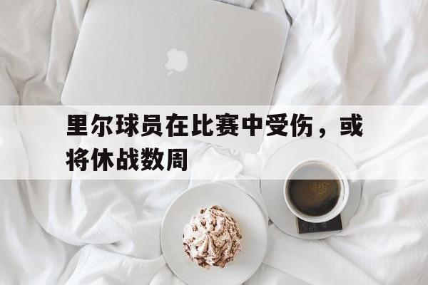 乐鱼官网-里尔球员在比赛中受伤，或将休战数周