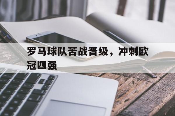 乐鱼-罗马球队苦战晋级，冲刺欧冠四强