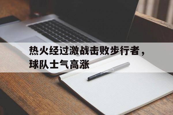 乐鱼电竞-热火经过激战击败步行者，球队士气高涨