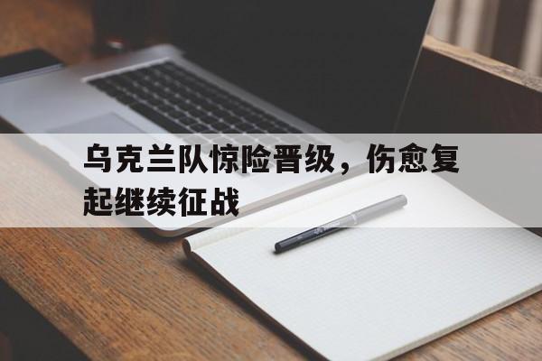 乐鱼棋牌-乌克兰队惊险晋级，伤愈复起继续征战