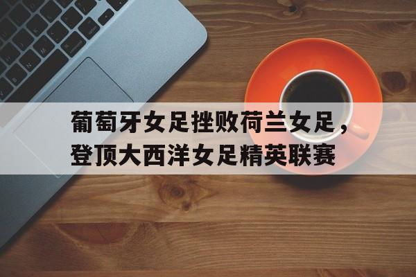 乐鱼官网-葡萄牙女足挫败荷兰女足，登顶大西洋女足精英联赛