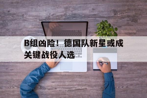 乐鱼电竞-B组凶险！德国队新星或成关键战役人选