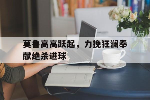 乐鱼真人-莫鲁高高跃起，力挽狂澜奉献绝杀进球