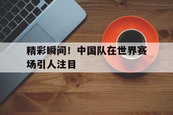 乐鱼app-精彩瞬间！中国队在世界赛场引人注目